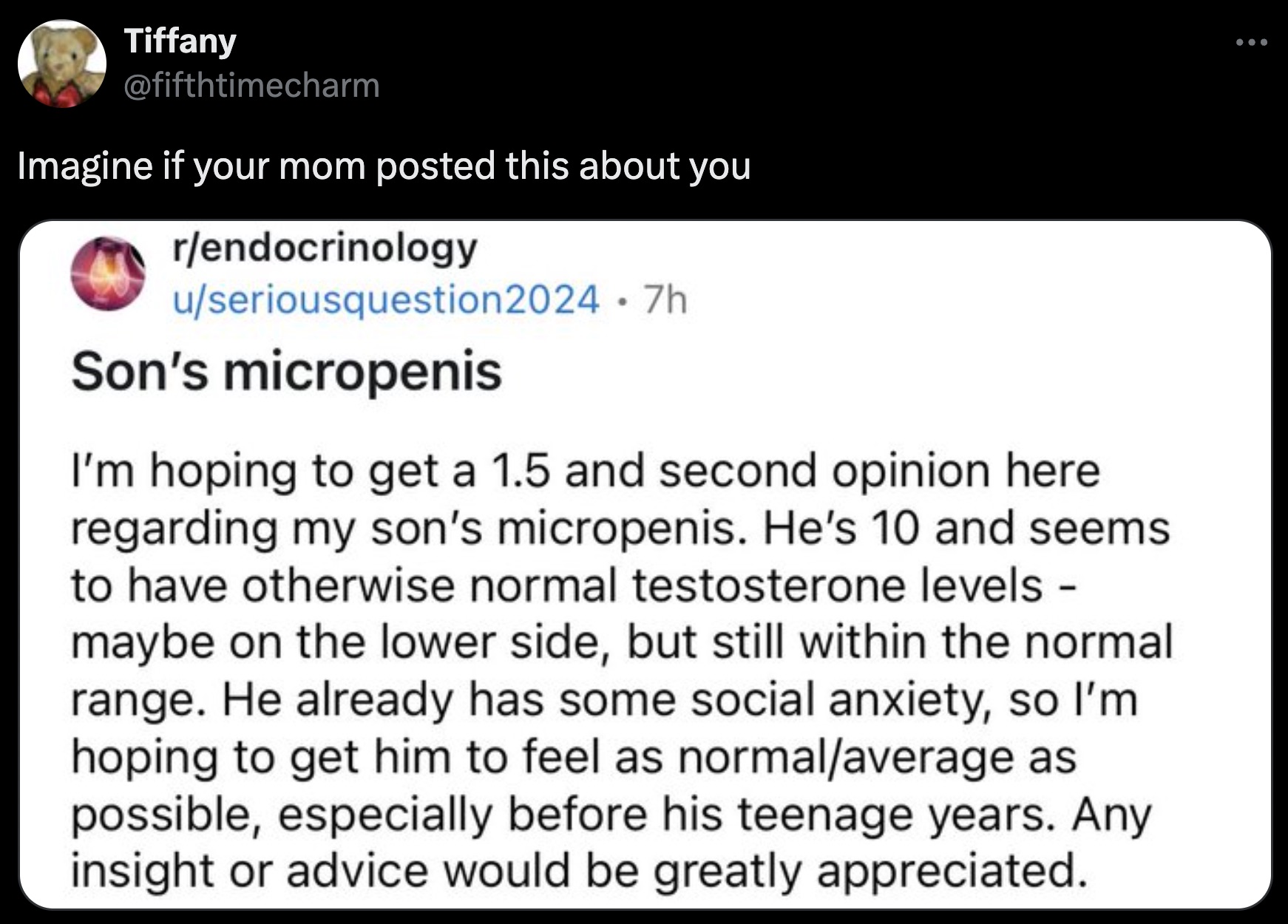 screenshot - Tiffany Imagine if your mom posted this about you rendocrinology useriousquestion2024 .7h Son's micropenis I'm hoping to get a 1.5 and second opinion here regarding my son's micropenis. He's 10 and seems to have otherwise normal testosterone 